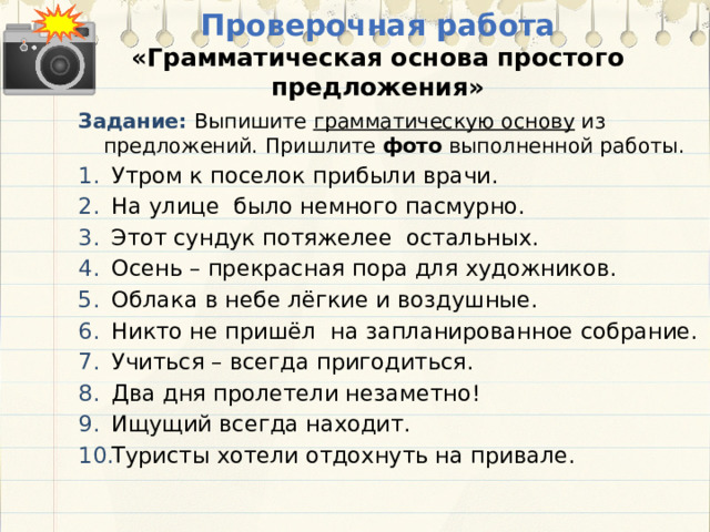 Проверочная работа  «Грамматическая основа простого предложения» Задание: Выпишите грамматическую основу из предложений. Пришлите фото выполненной работы. Утром к поселок прибыли врачи. На улице было немного пасмурно. Этот сундук потяжелее остальных. Осень – прекрасная пора для художников. Облака в небе лёгкие и воздушные. Никто не пришёл на запланированное собрание. Учиться – всегда пригодиться. Два дня пролетели незаметно! Ищущий всегда находит. Туристы хотели отдохнуть на привале. 