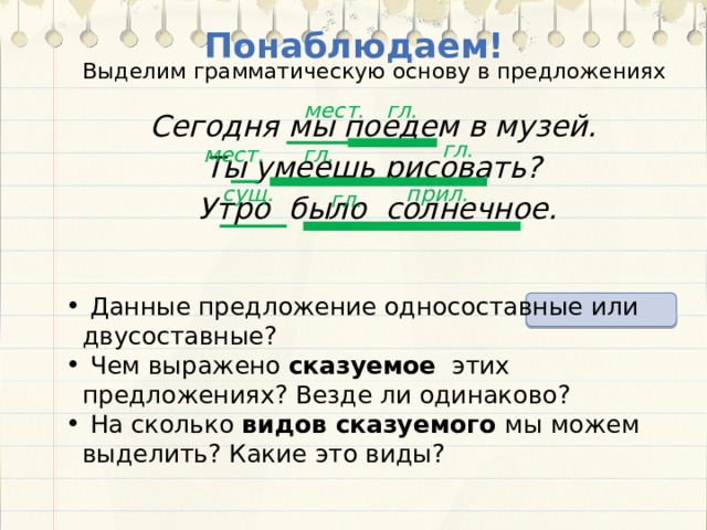 Понаблюдаем! Выделим грамматическую основу в предложениях гл. мест.  Сегодня мы поедем в музей.  Ты умеешь рисовать?  Утро было солнечное. гл. мест. гл. сущ. прил. гл.  Данные предложение односоставные или двусоставные?  Чем выражено сказуемое этих предложениях? Везде ли одинаково?  На сколько видов сказуемого мы можем выделить? Какие это виды? 