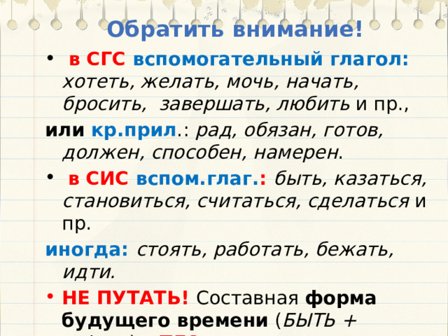 Обратить внимание!  в СГС вспомогательный глагол: хотеть, желать, мочь, начать, бросить, завершать, любить и пр., или  кр.прил .: рад, обязан, готов, должен, способен, намерен .  в СИС вспом.глаг. : быть, казаться, становиться, считаться, сделаться и пр. иногда:  стоять, работать, бежать, идти. НЕ ПУТАТЬ! Составная форма будущего времени ( БЫТЬ + н.ф.гл .) – ПГС  