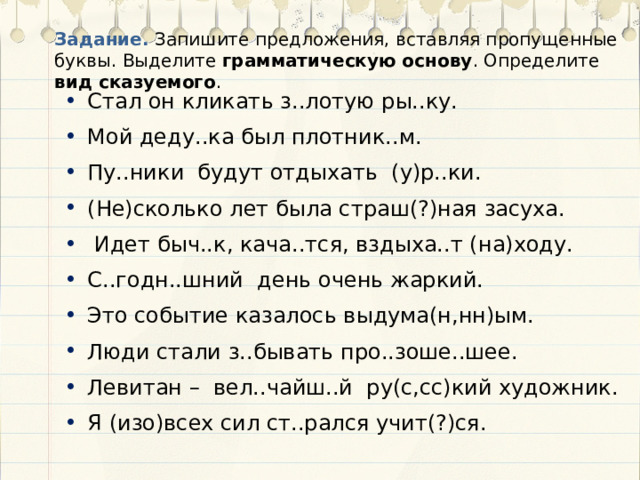 Задание. Запишите предложения, вставляя пропущенные буквы. Выделите грамматическую основу . Определите вид сказуемого . Стал он кликать з..лотую ры..ку. Мой деду..ка был плотник..м. Пу..ники будут отдыхать (у)р..ки. (Не)сколько лет была страш(?)ная засуха.  Идет быч..к, кача..тся, вздыха..т (на)ходу. С..годн..шний день очень жаркий. Это событие казалось выдума(н,нн)ым. Люди стали з..бывать про..зоше..шее. Левитан – вел..чайш..й ру(с,сс)кий художник. Я (изо)всех сил ст..рался учит(?)ся. 