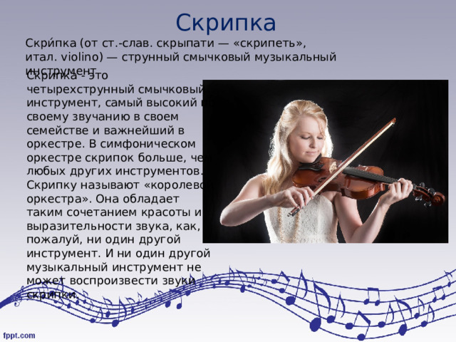 Скрипка Скри́пка (от ст.‑слав. скрыпати — «скрипеть», итал. violino) — струнный смычковый музыкальный инструмент Скрипка - это четырехструнный смычковый инструмент, самый высокий по своему звучанию в своем семействе и важнейший в оркестре. В симфоническом оркестре скрипок больше, чем любых других инструментов. Скрипку называют «королевой оркестра». Она обладает таким сочетанием красоты и выразительности звука, как, пожалуй, ни один другой инструмент. И ни один другой музыкальный инструмент не может воспроизвести звуки скрипки. 