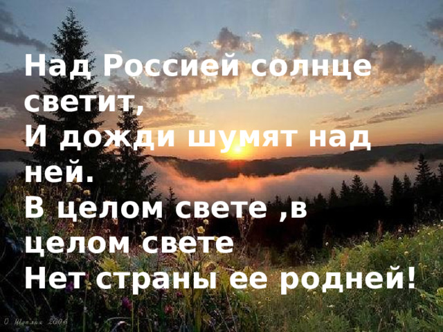 Над Россией солнце светит, И дожди шумят над ней. В целом свете ,в целом свете Нет страны ее родней!   