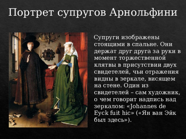 Портрет супругов Арнольфини  Супруги изображены стоящими в спальне. Они держат друг друга за руки в момент торжественной клятвы в присутствии двух свидетелей, чьи отражения видны в зеркале, висящем на стене. Один из свидетелей – сам художник, о чем говорит надпись над зеркалом: «Johannes de Eyck fuit hic» («Ян ван Эйк был здесь»). 
