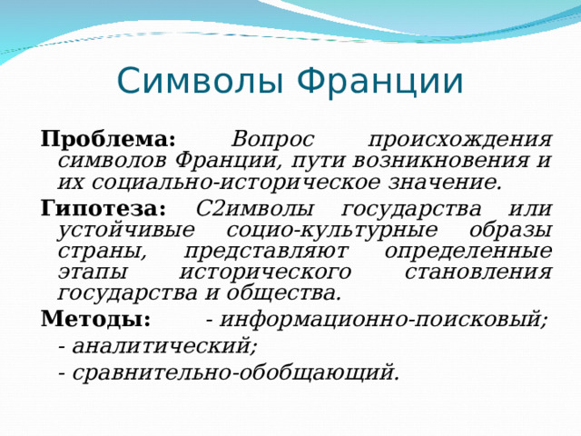 Символы Франции Проблема:  Вопрос происхождения символов Франции, пути возникновения и их социально-историческое значение. Гипотеза:  С  имволы государства или устойчивые социо-культурные образы страны, представляют определенные этапы исторического становления государства и общества. Методы:   - информационно-поисковый;    - аналитический;    - сравнительно-обобщающий.  