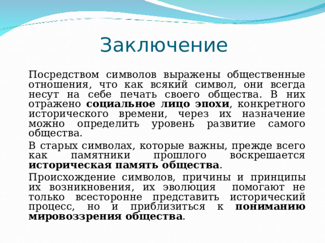 Заключение   Посредством символов выражены общественные отношения, что как всякий символ, они всегда несут на себе печать своего общества. В них отражено социальное лицо эпохи , конкретного исторического времени, через их назначение можно определить уровень развитие самого общества.   В старых символах, которые важны, прежде всего как памятники прошлого воскрешается историческая память общества .   Происхождение символов, причины и принципы их возникновения, их эволюция помогают не только всесторонне представить исторический процесс, но и приблизиться к пониманию мировоззрения общества . 