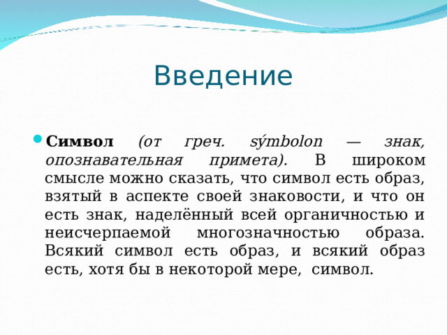 Введение Символ (от греч. sýmbolon — знак, опознавательная примета). В широком смысле можно сказать, что символ есть образ, взятый в аспекте своей знаковости, и что он есть знак, наделённый всей органичностью и неисчерпаемой многозначностью образа. Всякий символ есть образ, и всякий образ есть, хотя бы в некоторой мере, символ. 