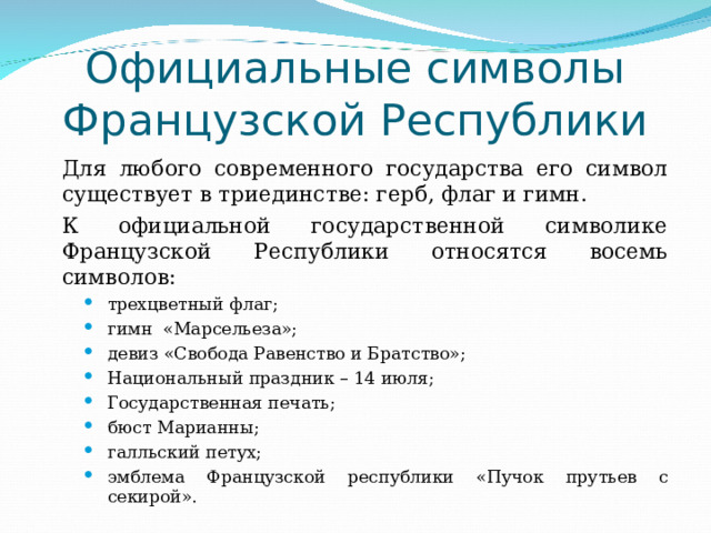 Официальные символы Французской Республики   Для любого современного государства его символ существует в триединстве: герб, флаг и гимн.   К официальной государственной символике Французской Республики относятся восемь символов: трехцветный флаг; гимн «Марсельеза»; девиз «Свобода Равенство и Братство»; Национальный праздник – 14 июля; Государственная печать; бюст Марианны; галльский петух; эмблема Французской республики «Пучок прутьев с секирой». трехцветный флаг; гимн «Марсельеза»; девиз «Свобода Равенство и Братство»; Национальный праздник – 14 июля; Государственная печать; бюст Марианны; галльский петух; эмблема Французской республики «Пучок прутьев с секирой». трехцветный флаг; гимн «Марсельеза»; девиз «Свобода Равенство и Братство»; Национальный праздник – 14 июля; Государственная печать; бюст Марианны; галльский петух; эмблема Французской республики «Пучок прутьев с секирой». 