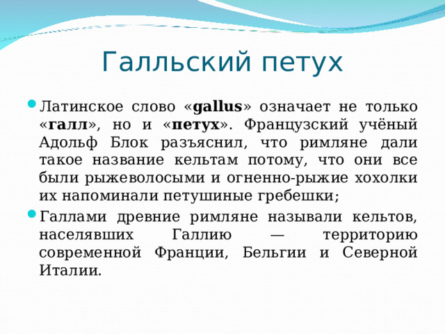 Галльский петух Латинское слово « gallus » означает не только « галл », но и « петух ». Французский учёный Адольф Блок разъяснил, что римляне дали такое название кельтам потому, что они все были рыжеволосыми и огненно-рыжие хохолки их напоминали петушиные гребешки ; Галлами древние римляне называли кельтов, населявших Галлию — территорию современной Франции, Бельгии и Северной Италии. 