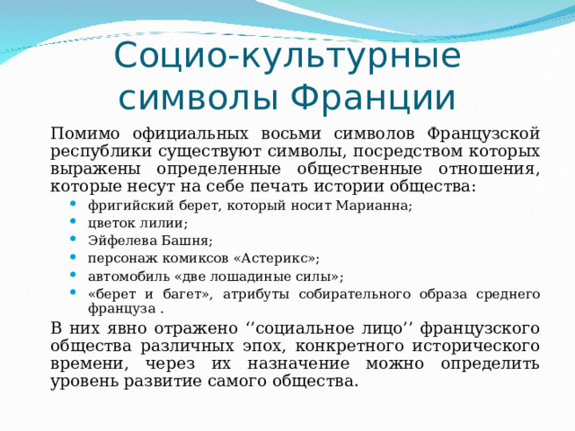 Социо-культурные символы Франции   Помимо официальных восьми символов Французской республики существуют символы, посредством которых выражены определенные общественные отношения, которые несут на себе печать истории общества: фригийский берет, который носит Марианна; цветок лилии; Эйфелева Башня; персонаж комиксов «Астерикс»; автомобиль «две лошадиные силы»; «берет и багет», атрибуты собирательного образа среднего француза . фригийский берет, который носит Марианна; цветок лилии; Эйфелева Башня; персонаж комиксов «Астерикс»; автомобиль «две лошадиные силы»; «берет и багет», атрибуты собирательного образа среднего француза . фригийский берет, который носит Марианна; цветок лилии; Эйфелева Башня; персонаж комиксов «Астерикс»; автомобиль «две лошадиные силы»; «берет и багет», атрибуты собирательного образа среднего француза .   В них явно отражено ‘’социальное лицо’’ французского общества различных эпох, конкретного исторического времени, через их назначение можно определить уровень развитие самого общества. 