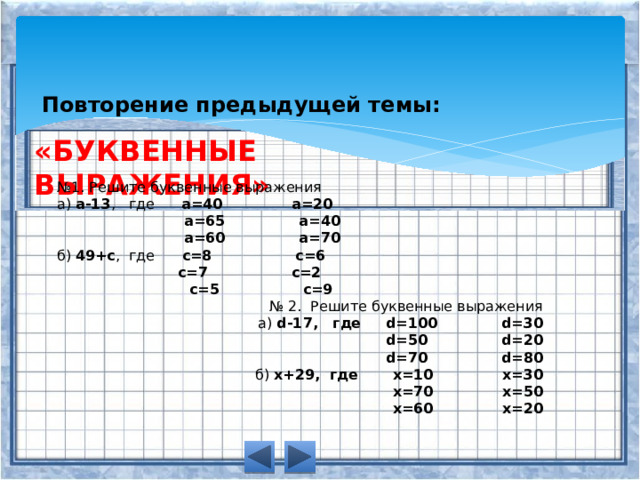 Повторение предыдущей темы: «БУКВЕННЫЕ ВЫРАЖЕНИЯ» № 1. Решите буквенные выражения а)  a-13 ,   где       a=40              a=20                            a=65               a=40                            a=60               a=70 б)  49+c ,  где       c=8                 c=6                             c=7                 c=2                             c=5                 c=9 № 2.  Решите буквенные выражения а)  d-17,   где     d=100             d=30                             d=50               d=20                             d=70               d=80 б)  x+29,  где       x=10              x=30                              x=70              x=50                              x=60              x=20 