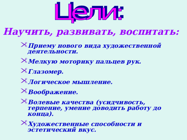 Научить, развивать, воспитать: Приему нового вида художественной деятельности.  Мелкую моторику пальцев рук.  Глазомер.  Логическое мышление.  Воображение.  Волевые качества (усидчивость, терпение, умение доводить работу до конца).  Художественные способности и эстетический вкус.  