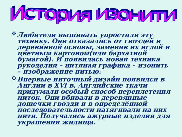 Любители вышивать упростили эту технику. Они отказались от гвоздей и деревянной основы, заменив их иглой и цветным картоном(или бархатной бумагой). И появилась новая техника рукоделия – нитяная графика – изонить – изображение нитью. Впервые ниточный дизайн появился в Англии в XVI в. Английские ткачи придумали особый способ переплетения ниток. Они вбивали в деревянные дощечки гвозди и в определённой последовательности натягивали на них нити. Получались ажурные изделия для украшения жилища.  