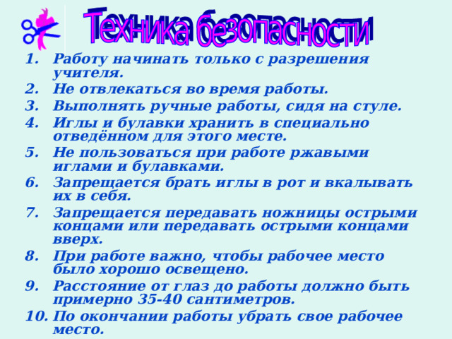 Работу начинать только с разрешения учителя. Не отвлекаться во время работы. Выполнять ручные работы, сидя на стуле. Иглы и булавки хранить в специально отведённом для этого месте. Не пользоваться при работе ржавыми иглами и булавками. Запрещается брать иглы в рот и вкалывать их в себя. Запрещается передавать ножницы острыми концами или передавать острыми концами вверх. При работе важно, чтобы рабочее место было хорошо освещено. Расстояние от глаз до работы должно быть примерно 35-40 сантиметров. По окончании работы убрать свое рабочее место. 