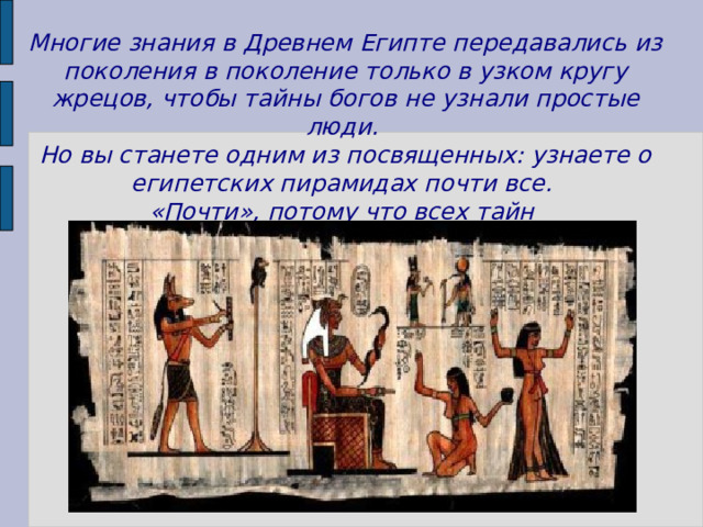 Многие знания в Древнем Египте передавались из поколения в поколение только в узком кругу жрецов, чтобы тайны богов не узнали простые люди. Но вы станете одним из посвященных: узнаете о египетских пирамидах почти все. «Почти», потому что всех тайн они не раскрывают никому!  