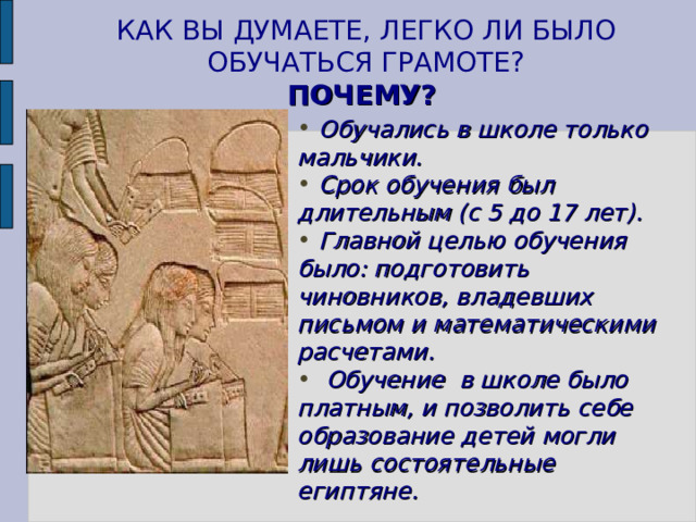 КАК ВЫ ДУМАЕТЕ, ЛЕГКО ЛИ БЫЛО ОБУЧАТЬСЯ ГРАМОТЕ?  ПОЧЕМУ?   Обучались в школе только мальчики.  Срок обучения был длительным (с 5 до 17 лет).  Главной целью обучения было: подготовить чиновников, владевших письмом и математическими расчетами.  Обучение в школе было платным, и позволить себе образование детей могли лишь состоятельные египтяне. Рассказ учителя. 7 
