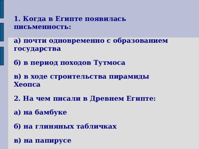 1. Когда в Египте появилась письменность: а) почти одновременно с образованием государства б) в период походов Тутмоса в) в ходе строительства пирамиды Хеопса 2. На чем писали в Древнем Египте: а) на бамбуке б) на глиняных табличках в) на папирусе г) на бумаге  