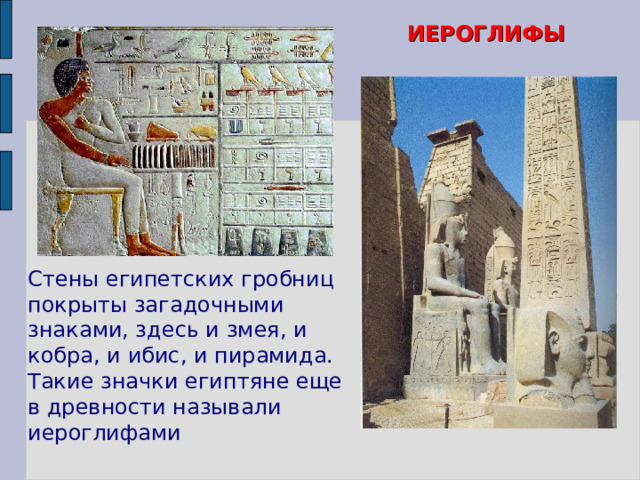 ИЕРОГЛИФЫ  Стены египетских гробниц покрыты загадочными знаками, здесь и змея, и кобра, и ибис, и пирамида. Такие значки египтяне еще в древности называли иероглифами Рассказ учителя об египетских иероглифах в рамках материала учебника Вигасина А.А., пункт 1 § 12 (с. 60-61). Используются и следующие слайды.  