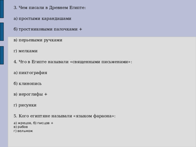 3. Чем писали в Древнем Египте: а) простыми карандашами б) тростниковыми палочками + в) перьевыми ручками г) мелками 4. Что в Египте называли «священными письменами»: а) пиктография б) клинопись в) иероглифы + г) рисунки 5. Кого египтяне называли «языком фараона»: а) жрецов, б) писцов + в) рабов г) вельмож 