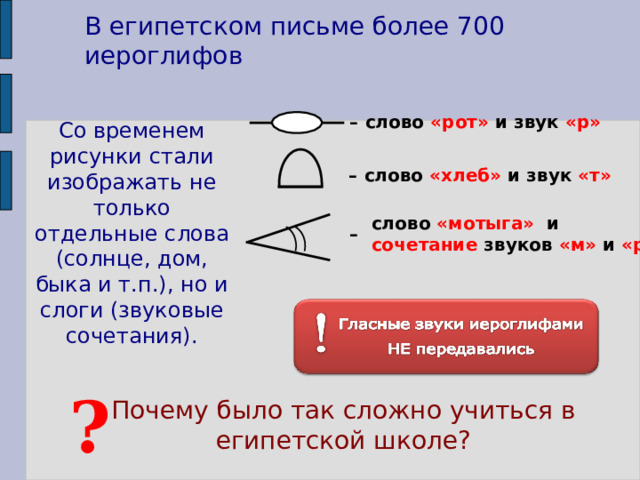 В египетском письме более 700 иероглифов – слово «рот» и звук «р» Со временем рисунки стали изображать не только отдельные слова (солнце, дом, быка и т.п.), но и слоги (звуковые сочетания). – слово «хлеб» и звук «т» слово «мотыга» и сочетание звуков «м» и «р» – Также можно обратиться к иллюстрациям в учебнике: «Египетские иероглифы» , с. 60, и «Обозначение чисел», с. 61. ? Почему было так сложно учиться в египетской школе? 7 