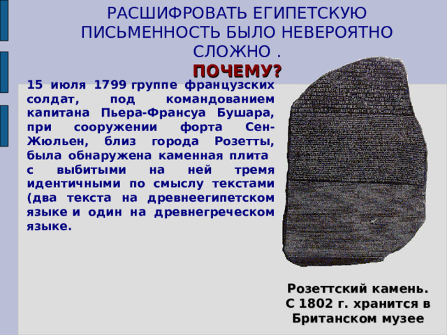 РАСШИФРОВАТЬ ЕГИПЕТСКУЮ ПИСЬМЕННОСТЬ БЫЛО НЕВЕРОЯТНО СЛОЖНО .  ПОЧЕМУ? 15 июля 1799 группе французских солдат, под командованием капитана Пьера-Франсуа Бушара, при сооружении форта Сен-Жюльен, близ города Розетты, была обнаружена каменная плита с выбитыми на ней тремя идентичными по смыслу текстами (два текста на древнеегипетском языке и один на древнегреческом языке. Школьники читают дополнительный материал «Как была разгадана тайна иероглифов», с. 62 учебника Вигасина А.А. и др. Розеттский камень. С 1802 г. хранится в Британском музее 7 