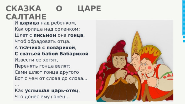 СКАЗКА О ЦАРЕ САЛТАНЕ И царица над ребенком, Как орлица над орленком; Шлет с письмом она гонца , Чтоб обрадовать отца. А ткачиха с поварихой , С сватьей бабой Бабарихой Извести ее хотят, Перенять гонца велят; Сами шлют гонца другого Вот с чем от слова до слова... … Как услышал царь-отец , Что донес ему гонец... 