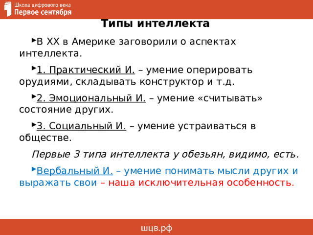 Типы интеллекта В XX в Америке заговорили о аспектах интеллекта. 1. Практический И. – умение оперировать орудиями, складывать конструктор и т.д. 2. Эмоциональный И. – умение «считывать» состояние других. 3. Социальный И. – умение устраиваться в обществе. Первые 3 типа интеллекта у обезьян, видимо, есть. Вербальный И. – умение понимать мысли других и выражать свои – наша исключительная особенность. 
