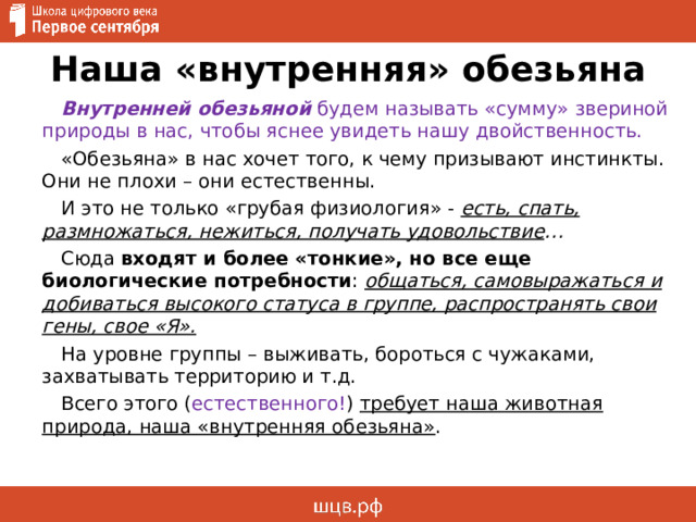 Наша «внутренняя» обезьяна Внутренней обезьяной будем называть «сумму» звериной природы в нас, чтобы яснее увидеть нашу двойственность. «Обезьяна» в нас хочет того, к чему призывают инстинкты. Они не плохи – они естественны. И это не только «грубая физиология» - есть, спать, размножаться, нежиться, получать удовольствие … Сюда входят и более «тонкие», но все еще биологические потребности : общаться, самовыражаться и добиваться высокого статуса в группе, распространять свои гены, свое «Я». На уровне группы – выживать, бороться с чужаками, захватывать территорию и т.д. Всего этого ( естественного! ) требует наша животная природа, наша «внутренняя обезьяна» . 