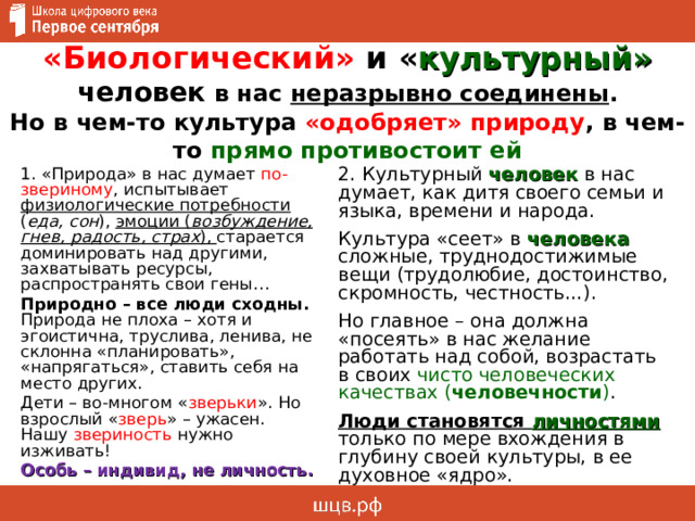 «Биологический» и « культурный»  человек в нас неразрывно соединены .  Но в чем-то культура «одобряет» природу , в чем-то прямо противостоит ей 2. Культурный человек в нас думает, как дитя своего семьи и языка, времени и народа. Культура «сеет» в человека сложные, труднодостижимые вещи (трудолюбие, достоинство, скромность, честность…). Но главное – она должна «посеять» в нас желание работать над собой, возрастать в своих чисто человеческих качествах ( человечности ) . Люди становятся личностями только по мере вхождения в глубину своей культуры, в ее духовное «ядро». 1. «Природа» в нас думает по-звериному , испытывает физиологические потребности ( еда, сон ), эмоции ( возбуждение, гнев, радость, страх ), старается доминировать над другими, захватывать ресурсы, распространять свои гены… Природно – все люди сходны. Природа не плоха – хотя и эгоистична, труслива, ленива, не склонна «планировать», «напрягаться», ставить себя на место других. Дети – во-многом « зверьки ». Но взрослый « зверь » – ужасен. Нашу звериность нужно изживать! Особь – индивид, не личность. 