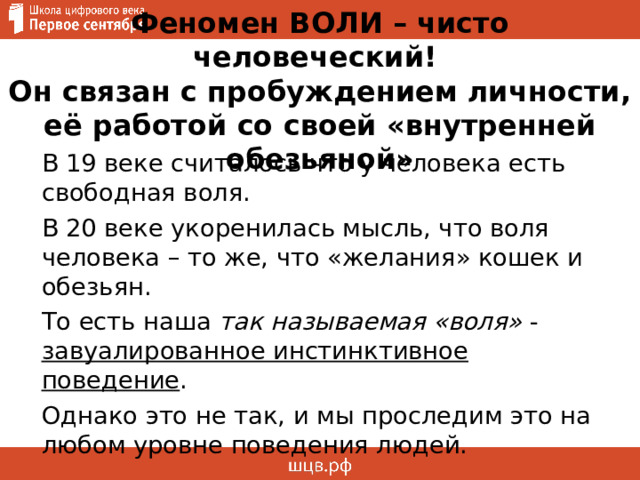 Феномен ВОЛИ – чисто человеческий!  Он связан с пробуждением личности, её работой со своей «внутренней обезьяной» В 19 веке считалось что у человека есть свободная воля. В 20 веке укоренилась мысль, что воля человека – то же, что «желания» кошек и обезьян. То есть наша так называемая «воля» - завуалированное инстинктивное поведение . Однако это не так, и мы проследим это на любом уровне поведения людей. 