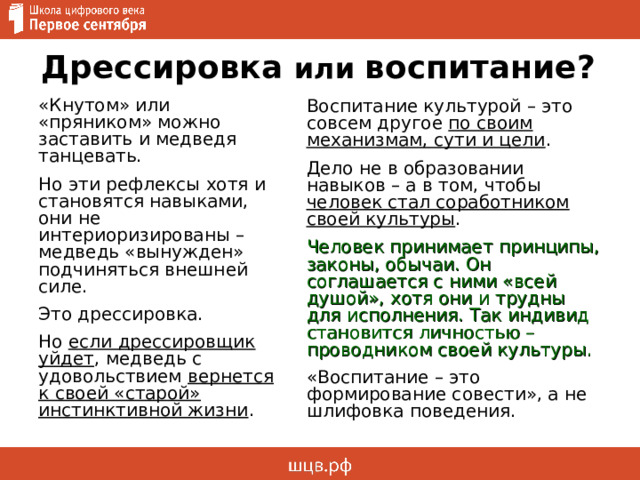 Дрессировка или воспитание? «Кнутом» или «пряником» можно заставить и медведя танцевать. Но эти рефлексы хотя и становятся навыками, они не интериоризированы – медведь «вынужден» подчиняться внешней силе. Это дрессировка. Но если дрессировщик уйдет , медведь с удовольствием вернется к своей «старой» инстинктивной жизни . Воспитание культурой – это совсем другое по своим механизмам, сути и цели . Дело не в образовании навыков – а в том, чтобы человек стал соработником своей культуры . Человек принимает принципы, законы, обычаи. Он соглашается с ними «всей душой», хотя они и трудны для исполнения. Так индивид становится личностью – проводником своей культуры. «Воспитание – это формирование совести», а не шлифовка поведения. 