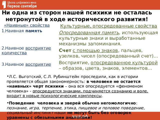 Ни одна из сторон нашей психики не осталась нетронутой в ходе исторического развития! «Наивные» свойства Культурные, опосредованные свойства Опосредованная память , использующая культурные знаки и выработанные механизмы запоминания. Счет  с помощью знаков , пальцев, узелков, чисел (опосредованный счет)… Восприятие, опосредованное культурой – образов, цвета, знаков, элементов… Наивная память   Наивное восприятие количества  Наивное восприятие  Л.С. Выготский, С.Л. Рубинштейн  проследили, как в истории проявляется общая закономерность: в человеке не остается «наивных» черт психики – она вся опосредуется «феноменом человека» - опосредуется знаками, подчиняется сознанию и воле, входит в новые психологические комплексы . Поведение человека и зверей обычно негомологично : познание, игра, терпение, этика, пищевое и половое поведение, социальный инстинкт наши не могут быть без оговорок уравнены с обезьяньими аналогами!  