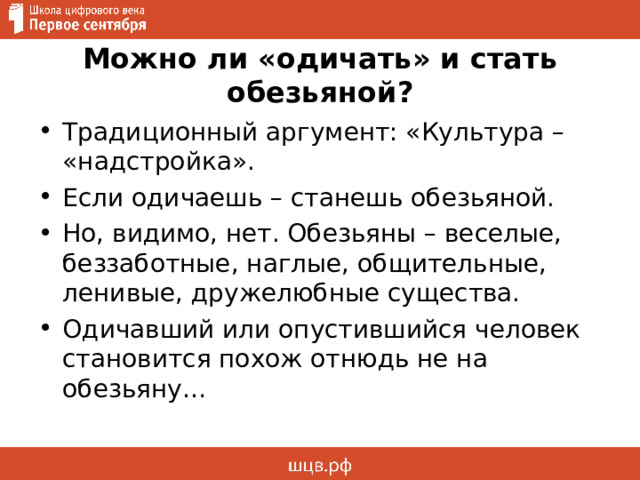 Можно ли «одичать» и стать обезьяной? Традиционный аргумент: «Культура – «надстройка». Если одичаешь – станешь обезьяной. Но, видимо, нет. Обезьяны – веселые, беззаботные, наглые, общительные, ленивые, дружелюбные существа. Одичавший или опустившийся человек становится похож отнюдь не на обезьяну… 
