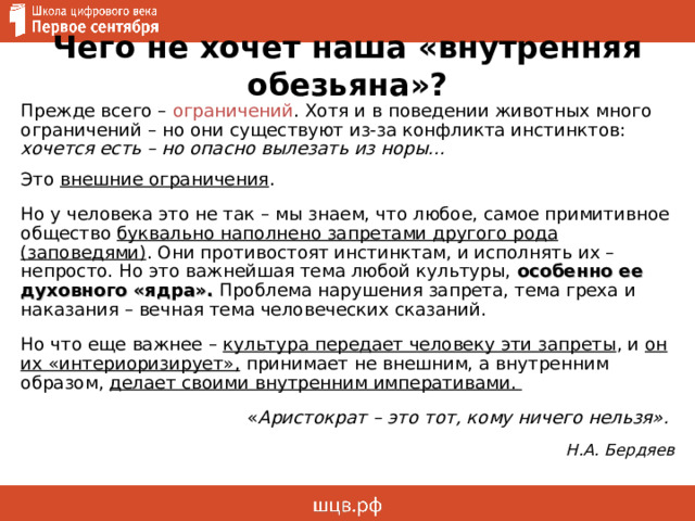 Чего не хочет наша «внутренняя обезьяна»? Прежде всего – ограничений . Хотя и в поведении животных много ограничений – но они существуют из-за конфликта инстинктов: хочется есть – но опасно вылезать из норы... Это внешние ограничения . Но у человека это не так – мы знаем, что любое, самое примитивное общество буквально наполнено запретами другого рода (заповедями) . Они противостоят инстинктам, и исполнять их – непросто. Но это важнейшая тема любой культуры, особенно ее духовного «ядра». Проблема нарушения запрета, тема греха и наказания – вечная тема человеческих сказаний. Но что еще важнее – культура передает человеку эти запреты , и он их «интериоризирует», принимает не внешним, а внутренним образом, делает своими внутренним императивами. « Аристократ – это тот, кому ничего нельзя». Н.А. Бердяев 