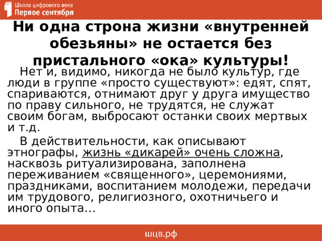 Ни одна строна жизни «внутренней обезьяны» не остается без пристального «ока» культуры! Нет и, видимо, никогда не было культур, где люди в группе «просто существуют»: едят, спят, спариваются, отнимают друг у друга имущество по праву сильного, не трудятся, не служат своим богам, выбросают останки своих мертвых и т.д. В действительности, как описывают этнографы, жизнь «дикарей» очень сложна , насквозь ритуализирована, заполнена переживанием «священного», церемониями, праздниками, воспитанием молодежи, передачи им трудового, религиозного, охотничьего и иного опыта… 