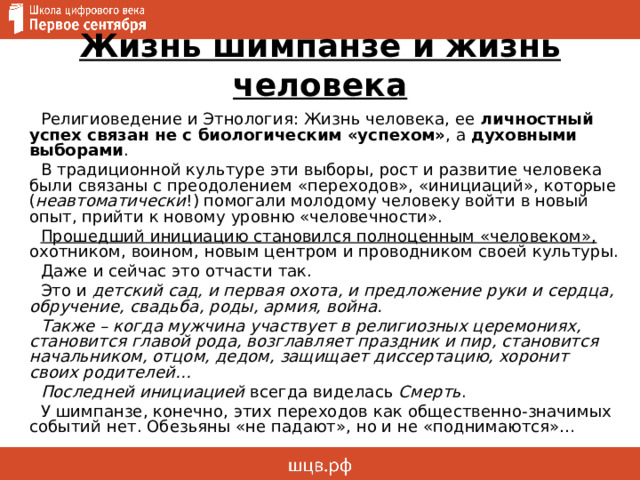 Жизнь шимпанзе и жизнь человека Религиоведение и Этнология: Жизнь человека, ее личностный успех связан не с биологическим «успехом» , а духовными выборами . В традиционной культуре эти выборы, рост и развитие человека были связаны с преодолением «переходов», «инициаций», которые ( неавтоматически !) помогали молодому человеку войти в новый опыт, прийти к новому уровню «человечности». Прошедший инициацию становился полноценным «человеком», охотником, воином, новым центром и проводником своей культуры. Даже и сейчас это отчасти так. Это и детский сад, и первая охота, и предложение руки и сердца, обручение, свадьба, роды, армия, война. Также – когда мужчина участвует в религиозных церемониях, становится главой рода, возглавляет праздник и пир, становится начальником, отцом, дедом, защищает диссертацию, хоронит своих родителей… Последней инициацией всегда виделась Смерть . У шимпанзе, конечно, этих переходов как общественно-значимых событий нет. Обезьяны «не падают», но и не «поднимаются»… 