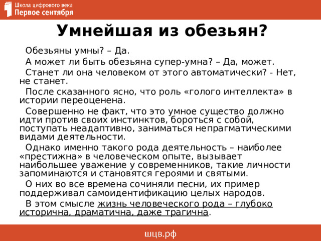 Умнейшая из обезьян? Обезьяны умны? – Да. А может ли быть обезьяна супер-умна? – Да, может. Станет ли она человеком от этого автоматически? - Нет, не станет. После сказанного ясно, что роль «голого интеллекта» в истории переоценена. Совершенно не факт, что это умное существо должно идти против своих инстинктов, бороться с собой, поступать неадаптивно, заниматься непрагматическими видами деятельности. Однако именно такого рода деятельность – наиболее «престижна» в человеческом опыте, вызывает наибольшее уважение у современников, такие личности запоминаются и становятся героями и святыми. О них во все времена сочиняли песни, их пример поддерживал самоидентификацию целых народов. В этом смысле жизнь человеческого рода – глубоко исторична, драматична, даже трагична . 