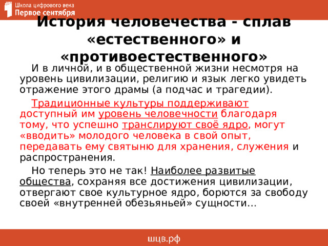 История человечества - сплав «естественного» и «противоестественного» И в личной, и в общественной жизни несмотря на уровень цивилизации, религию и язык легко увидеть отражение этого драмы (а подчас и трагедии). Традиционные культуры поддерживают доступный им уровень человечности благодаря тому, что успешно транслируют своё ядро , могут «вводить» молодого человека в свой опыт, передавать ему святыню для хранения, служения и распространения. Но теперь это не так! Наиболее развитые общества , сохраняя все достижения цивилизации, отвергают свое культурное ядро, борются за свободу своей «внутренней обезьяньей» сущности… 