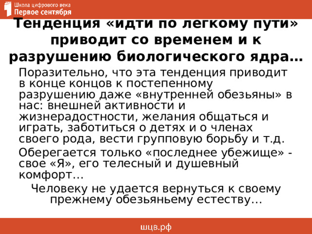 Тенденция «идти по легкому пути» приводит со временем и к разрушению биологического ядра… Поразительно, что эта тенденция приводит в конце концов к постепенному разрушению даже «внутренней обезьяны» в нас: внешней активности и жизнерадостности, желания общаться и играть, заботиться о детях и о членах своего рода, вести групповую борьбу и т.д. Оберегается только «последнее убежище» - свое «Я», его телесный и душевный комфорт… Человеку не удается вернуться к своему прежнему обезьяньему естеству… 