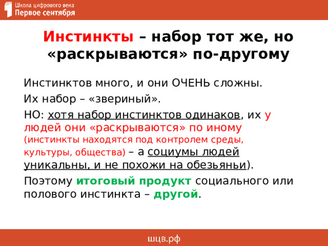 Инстинкты – набор тот же, но «раскрываются» по-другому Инстинктов много, и они ОЧЕНЬ сложны. Их набор – «звериный». НО: хотя набор инстинктов одинаков , их у людей они «раскрываются» по иному (инстинкты находятся под контролем среды, культуры, общества) – а социумы людей уникальны, и не похожи на обезьяньи ). Поэтому итоговый продукт социального или полового инстинкта – другой . 