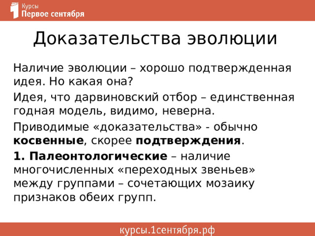 Доказательства эволюции Наличие эволюции – хорошо подтвержденная идея. Но какая она? Идея, что дарвиновский отбор – единственная годная модель, видимо, неверна. Приводимые «доказательства» - обычно косвенные , скорее подтверждения . 1. Палеонтологические – наличие многочисленных «переходных звеньев» между группами – сочетающих мозаику признаков обеих групп. 