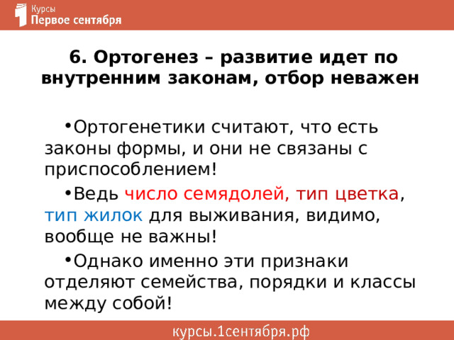 6. Ортогенез – развитие идет по внутренним законам, отбор неважен Ортогенетики считают, что есть законы формы, и они не связаны с приспособлением! Ведь число семядолей , тип цветка , тип жилок для выживания, видимо, вообще не важны! Однако именно эти признаки отделяют семейства, порядки и классы между собой! 