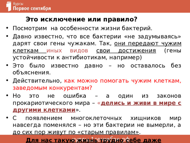 Это исключение или правило? Посмотрим на особенности жизни бактерий. Давно известно, что все бактерии «не задумываясь» дарят свои гены чужакам. Так, они передают чужим клеткам иных видов свои достижения (гены устойчивости к антибиотикам, например) Это было известно давно – но оставалось без объяснения. Действительно, как можно помогать чужим клеткам, заведомым конкурентам? Но это не ошибка – а один из законов прокариотического мира – « делись и живи в мире с другими клетками ». С появлением многоклеточных хищников мир навсегда поменялся – но эти бактерии не вымерли, а до сих пор живут по «старым правилам» . Для нас такую жизнь трудно себе даже вообразить ! 