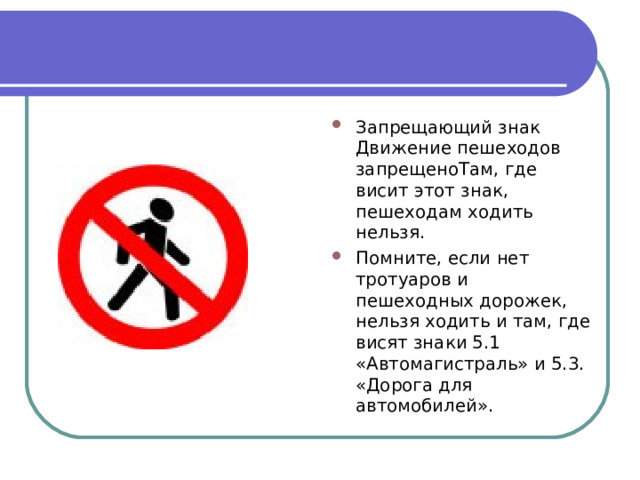 Запрещающий знак Движение пешеходов запрещеноТам, где висит этот знак, пешеходам ходить нельзя. Помните, если нет тротуаров и пешеходных дорожек, нельзя ходить и там, где висят знаки 5.1 «Автомагистраль» и 5.3. «Дорога для автомобилей». 
