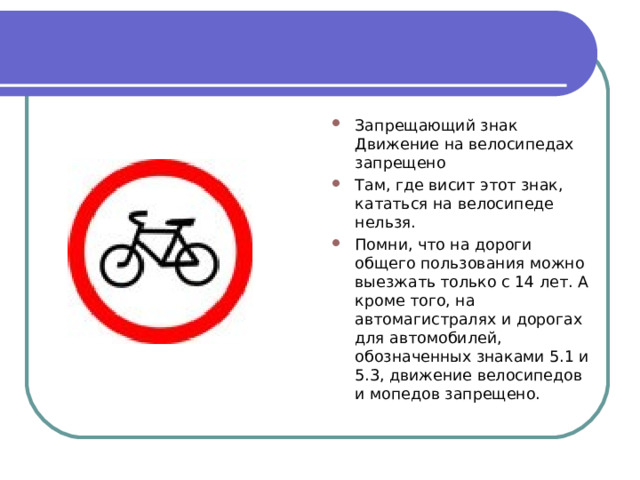 Запрещающий знак Движение на велосипедах запрещено Там, где висит этот знак, кататься на велосипеде нельзя. Помни, что на дороги общего пользования можно выезжать только с 14 лет. А кроме того, на автомагистралях и дорогах для автомобилей, обозначенных знаками 5.1 и 5.3, движение велосипедов и мопедов запрещено. 