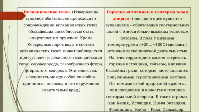Вулканические газы.  (Извержение вулканов обязательно происходит в сопровождении вулканических газов, обладающих способностью стать смертоносным оружием. Кроме безвредных паров воды в составе вулканических газов может наблюдаться присутствие: углекислого газа; диоксида серы; сероводорода; газообразного фтора; фтористого водорода. Эти вещества, соединяясь между собой способны причинить человеку и его окружению смертельный вред.) Горячие источники и геотермальная энергия (еще одно преимущество вулканизма – образование геотермальных полей с относительно высоким тепловым потоком. В поля с низкими температурами (+20…+100С) связаны с активной вулканической деятельностью. На этих территориях можно встретить горячие источники, гейзеры, кипящие бассейны грязи, которые часто являются популярными туристическими местами. Но, помимо своей природной красоты, они неоценимы в качестве источника геотермальной энергии. В таких странах, как Кения, Исландия, Новая Зеландия, Филиппины, Коста – Рика, Сальвадор. 