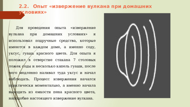 2.2.  Опыт «извержение вулкана при домашних условиях»  Для проведения опыта «извержение вулкана при домашних условиях» я использовал подручные средства, которые имеются в каждом доме, а именно соду, уксус, гуашь красного цвета. Для опыта я положил в отверстие стакана 7 столовых ложек соды и несколько капель гуаши, после чего медленно наливал туда уксус и начал наблюдать. Процесс извержения начался практически моментально, а именно начала выходить из емкости пена красного цвета, наподобие настоящего извержение вулкана. 