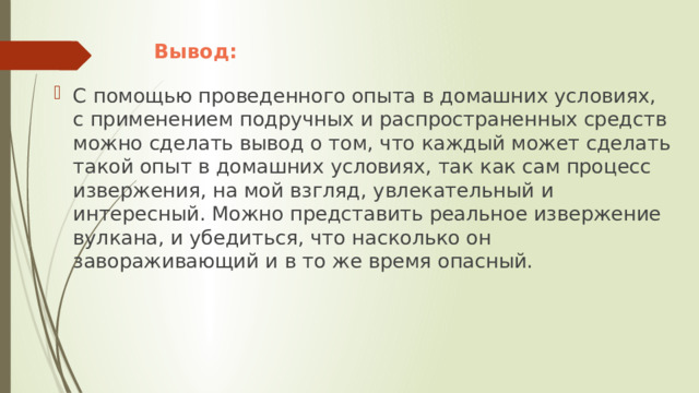 Вывод: С помощью проведенного опыта в домашних условиях, с применением подручных и распространенных средств можно сделать вывод о том, что каждый может сделать такой опыт в домашних условиях, так как сам процесс извержения, на мой взгляд, увлекательный и интересный. Можно представить реальное извержение вулкана, и убедиться, что насколько он завораживающий и в то же время опасный. 
