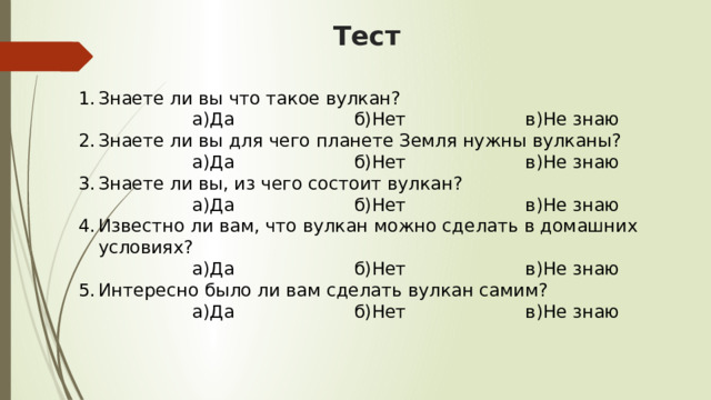 Тест Знаете ли вы что такое вулкан?  а)Да б)Нет в)Не знаю Знаете ли вы для чего планете Земля нужны вулканы?  а)Да б)Нет в)Не знаю Знаете ли вы, из чего состоит вулкан?  а)Да б)Нет в)Не знаю Известно ли вам, что вулкан можно сделать в домашних условиях?  а)Да б)Нет в)Не знаю Интересно было ли вам сделать вулкан самим?  а)Да б)Нет в)Не знаю 