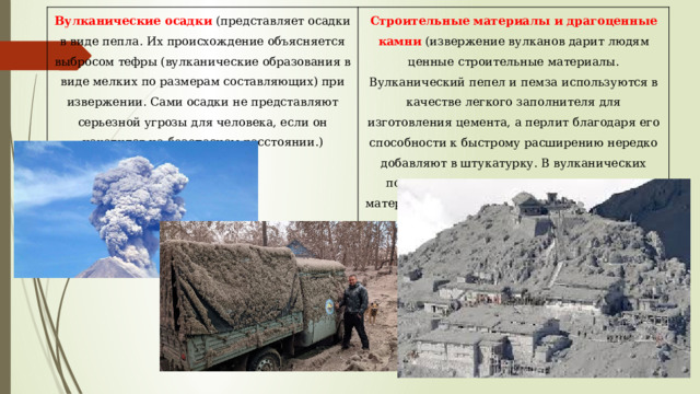 Вулканические осадки (представляет осадки в виде пепла. Их происхождение объясняется выбросом тефры (вулканические образования в виде мелких по размерам составляющих) при извержении. Сами осадки не представляют серьезной угрозы для человека, если он находится на безопасном расстоянии.) Строительные материалы и драгоценные камни (извержение вулканов дарит людям ценные строительные материалы. Вулканический пепел и пемза используются в качестве легкого заполнителя для изготовления цемента, а перлит благодаря его способности к быстрому расширению нередко добавляют в штукатурку. В вулканических породах часто встречаются драгоценные материалы (серебро, золото, медь) и самоцветы (опал, обсидиан, агат). 