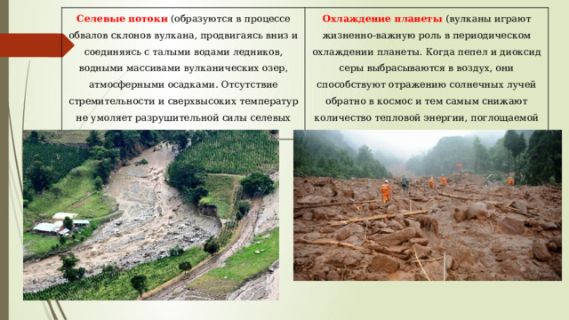 Селевые потоки (образуются в процессе обвалов склонов вулкана, продвигаясь вниз и соединяясь с талыми водами ледников, водными массивами вулканических озер, атмосферными осадками. Отсутствие стремительности и сверхвысоких температур не умоляет разрушительной силы селевых потоков) Охлаждение планеты (вулканы играют жизненно-важную роль в периодическом охлаждении планеты. Когда пепел и диоксид серы выбрасываются в воздух, они способствуют отражению солнечных лучей обратно в космос и тем самым снижают количество тепловой энергии, поглощаемой атмосферой.) 